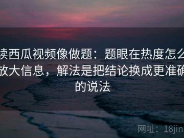 读西瓜视频像做题：题眼在热度怎么放大信息，解法是把结论换成更准确的说法