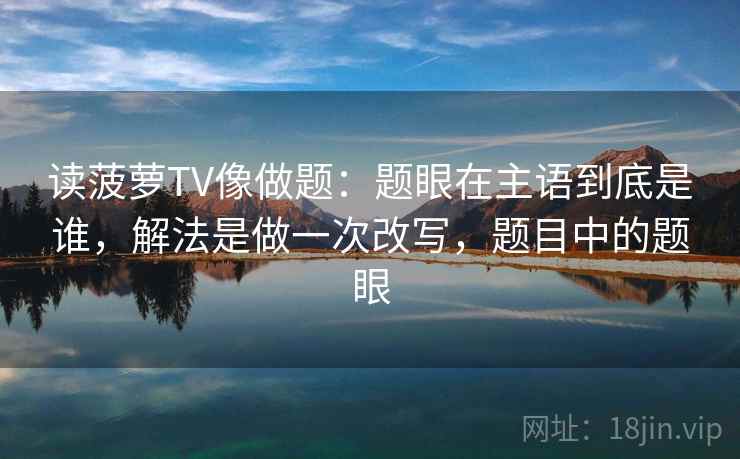 读菠萝TV像做题：题眼在主语到底是谁，解法是做一次改写，题目中的题眼